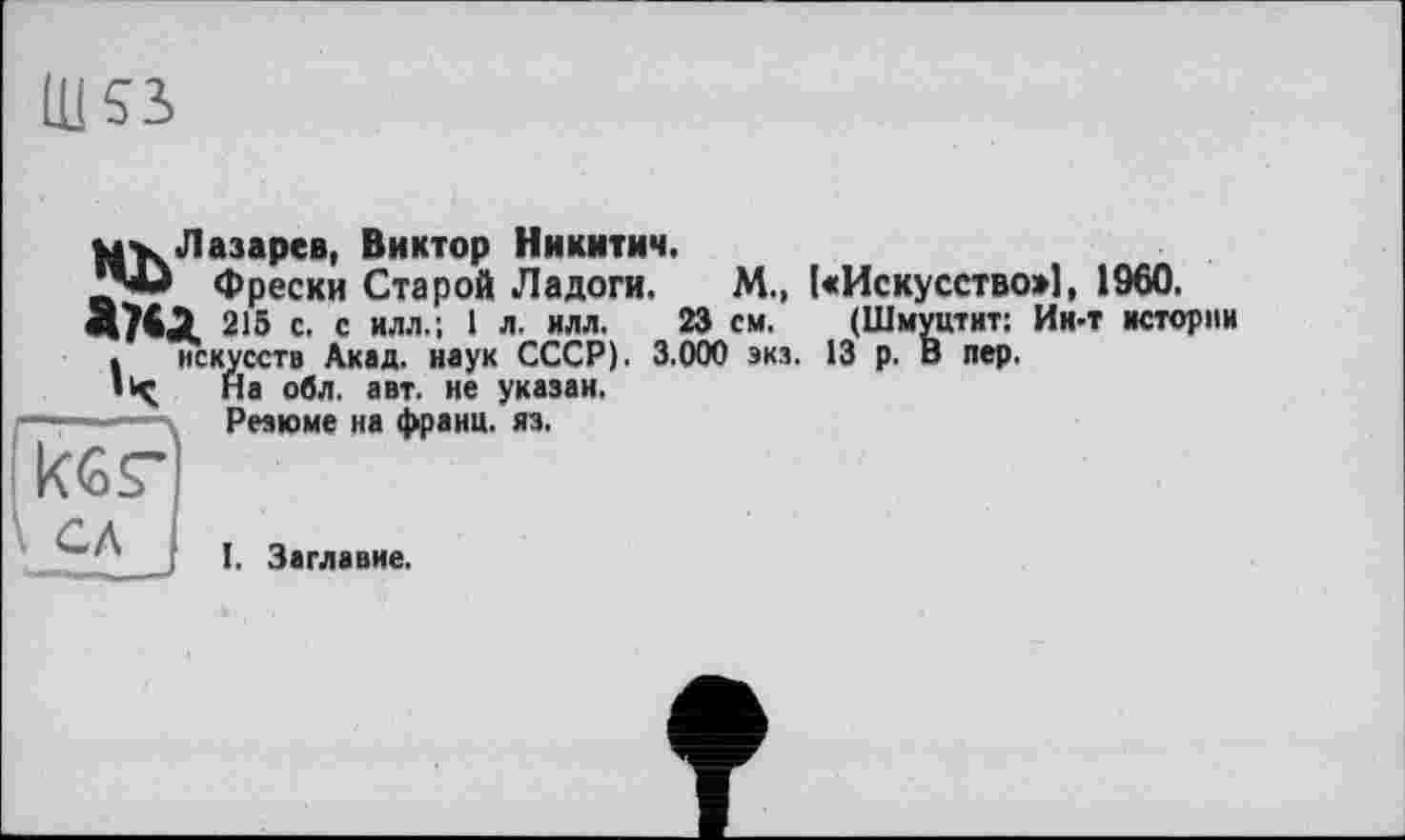 ﻿Ш53,
mv Лазарев, Виктор Никитич.
Фрески Старой Ладоги. М„ 1«Искусство>], 1960.
215 с. с илл.; I л. илл. 23 см. (Шмуцтит: Ин-т истории . искусств Акад, наук СССР). 3.000 экз. 13 р. В пер.
• < На обл. авт. не указан.
Резюме на франц, яз.
кбг
' I I. Заглавие.